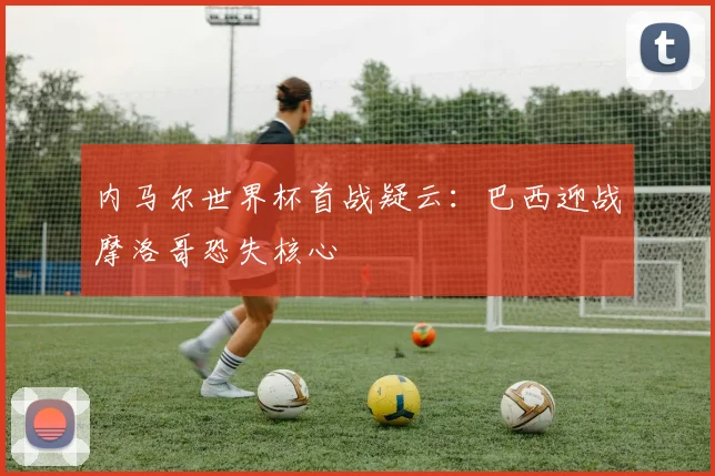 内马尔世界杯首战疑云:巴西迎战摩洛哥恐失核心