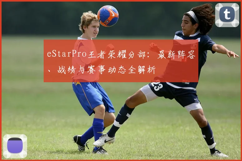 eStarPro王者荣耀分部：最新阵容、战绩与赛事动态全解析