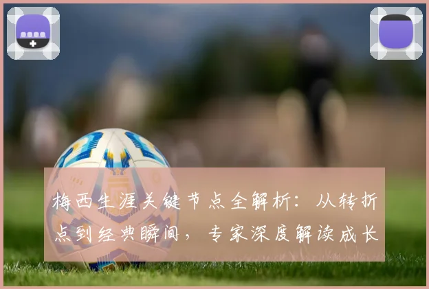 梅西生涯关键节点全解析：从转折点到经典瞬间，专家深度解读成长历程