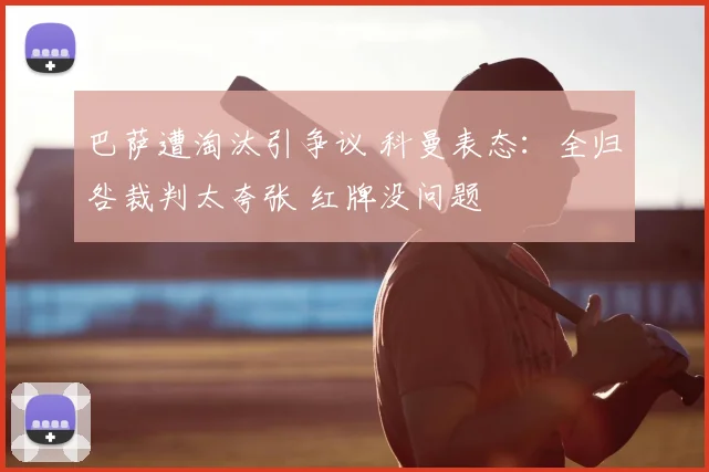 巴萨遭淘汰引争议 科曼表态：全归咎裁判太夸张 红牌没问题