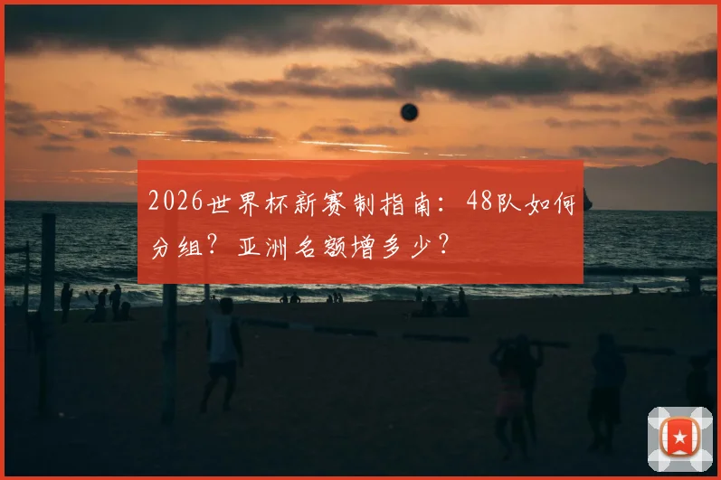 2026世界杯新赛制指南：48队如何分组？亚洲名额增多少？