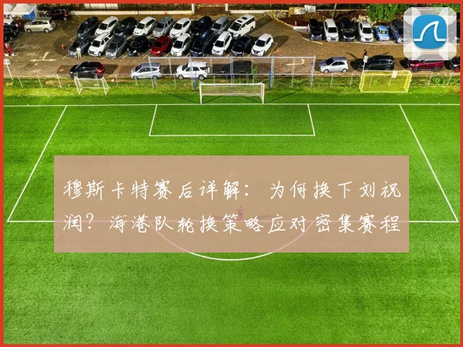穆斯卡特赛后详解：为何换下刘祝润？海港队轮换策略应对密集赛程考验