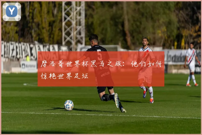摩洛哥世界杯黑马之旅：他们如何惊艳世界足坛