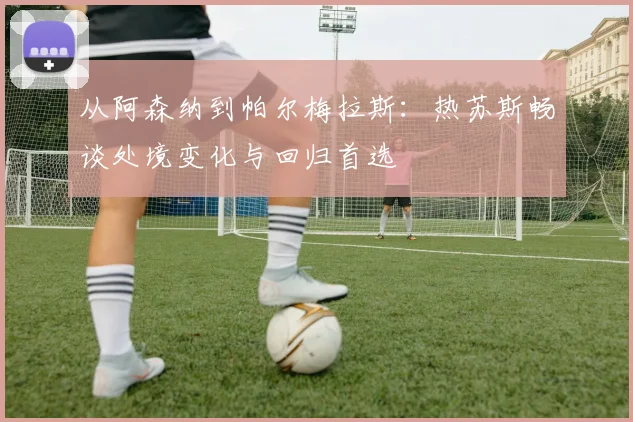 从阿森纳到帕尔梅拉斯：热苏斯畅谈处境变化与回归首选