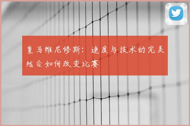 皇马维尼修斯：速度与技术的完美结合如何改变比赛