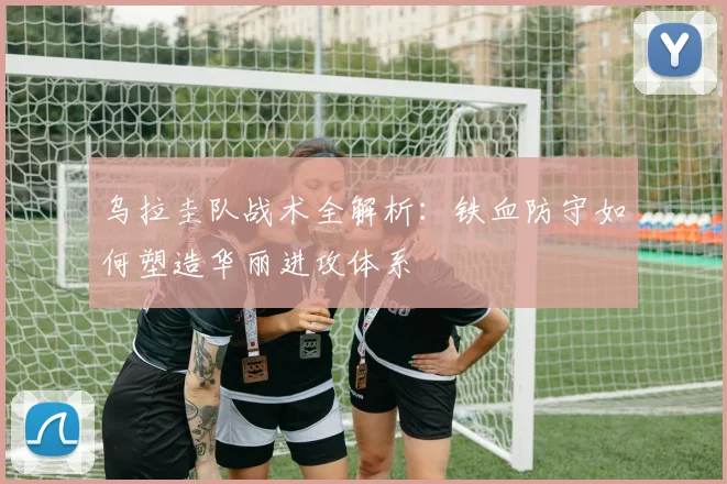 乌拉圭队战术全解析：铁血防守如何塑造华丽进攻体系