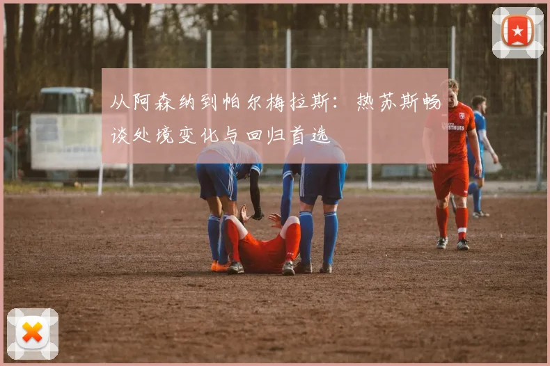 从阿森纳到帕尔梅拉斯：热苏斯畅谈处境变化与回归首选