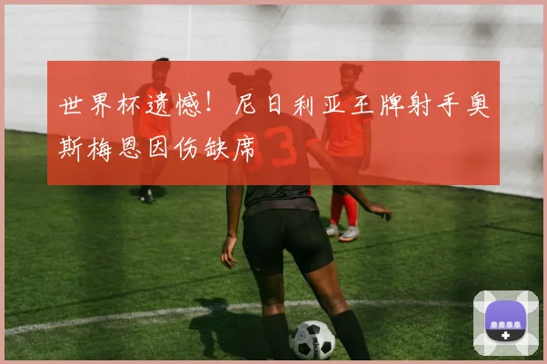 世界杯遗憾！尼日利亚王牌射手奥斯梅恩因伤缺席