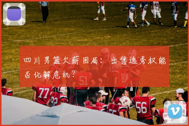 四川男篮欠薪困局:出售选秀权能否化解危机?