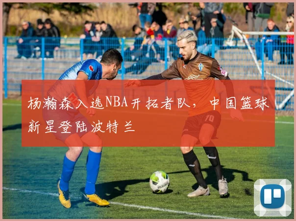 杨瀚森入选NBA开拓者队，中国篮球新星登陆波特兰