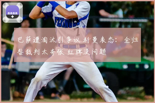 巴萨遭淘汰引争议 科曼表态：全归咎裁判太夸张 红牌没问题