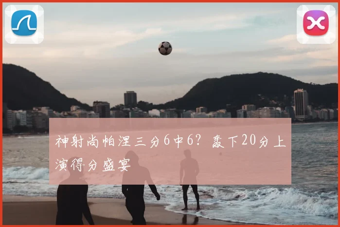 神射尚帕涅三分6中6？轰下20分上演得分盛宴