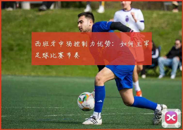西班牙中场控制力优势：如何主宰足球比赛节奏