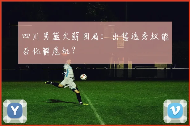 四川男篮欠薪困局:出售选秀权能否化解危机?