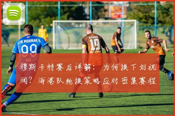 穆斯卡特赛后详解：为何换下刘祝润？海港队轮换策略应对密集赛程考验