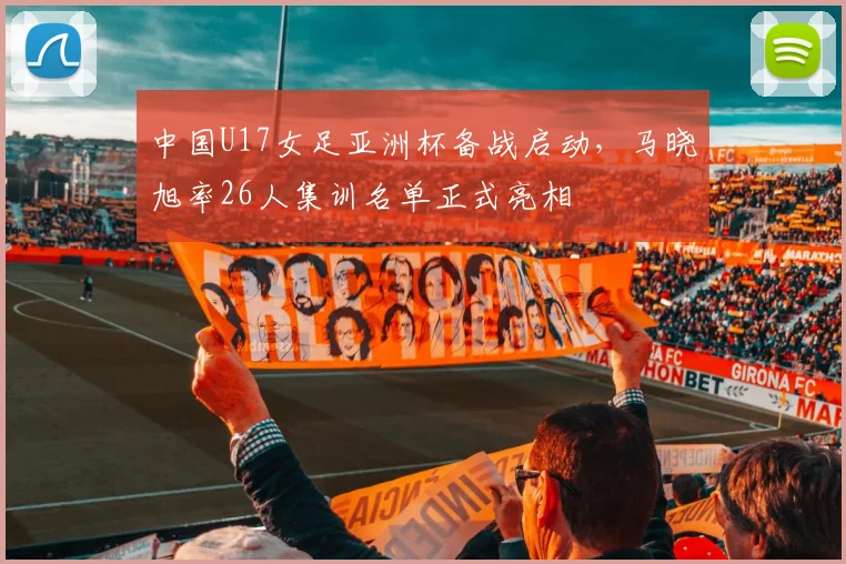 中国U17女足亚洲杯备战启动，马晓旭率26人集训名单正式亮相