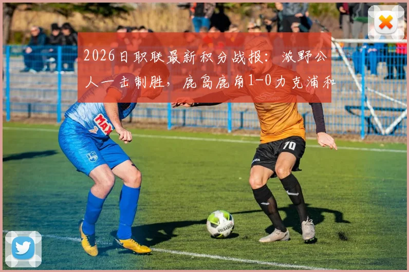 2026日职联最新积分战报：浓野公人一击制胜，鹿岛鹿角1-0力克浦和红钻，鹿岛攀升至第几位？