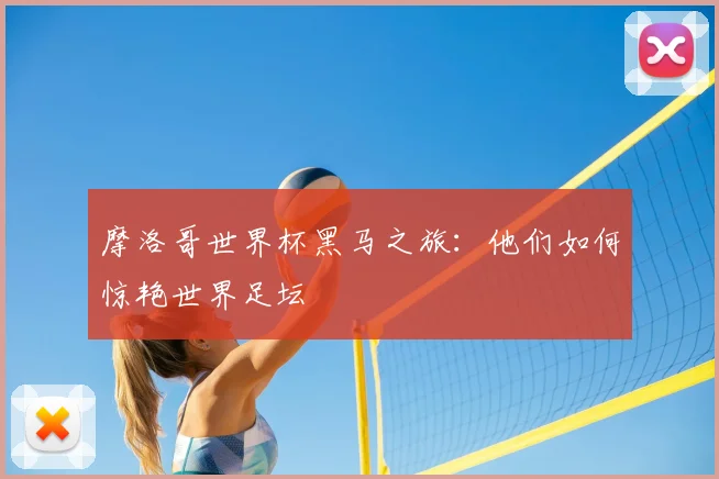 摩洛哥世界杯黑马之旅:他们如何惊艳世界足坛